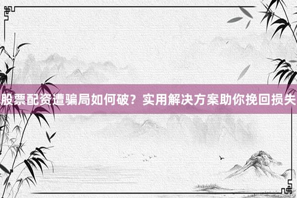 股票配资遭骗局如何破？实用解决方案助你挽回损失