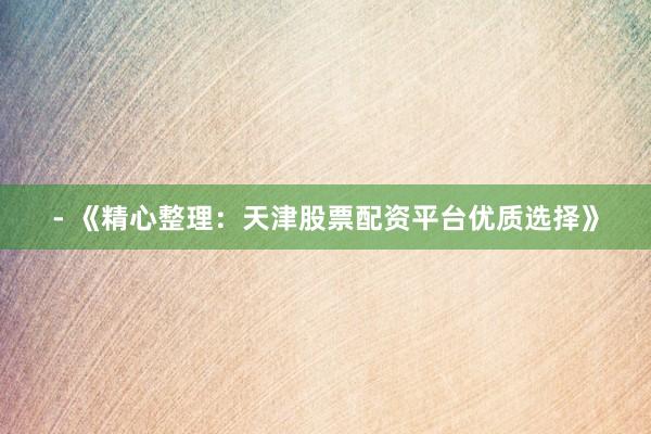 - 《精心整理：天津股票配资平台优质选择》