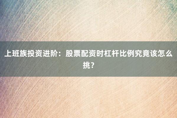 上班族投资进阶：股票配资时杠杆比例究竟该怎么挑？