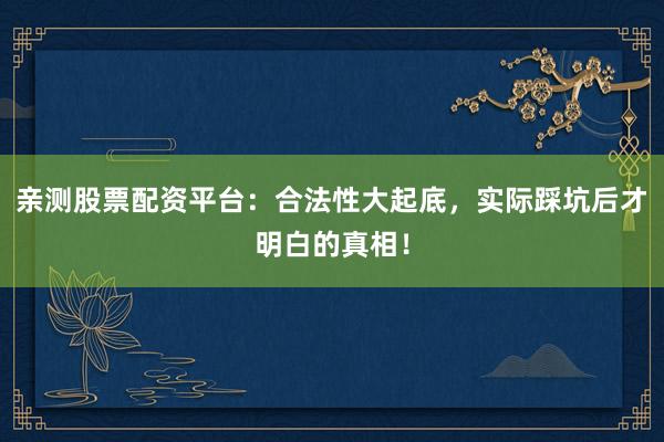 亲测股票配资平台：合法性大起底，实际踩坑后才明白的真相！