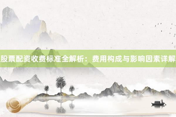 股票配资收费标准全解析：费用构成与影响因素详解