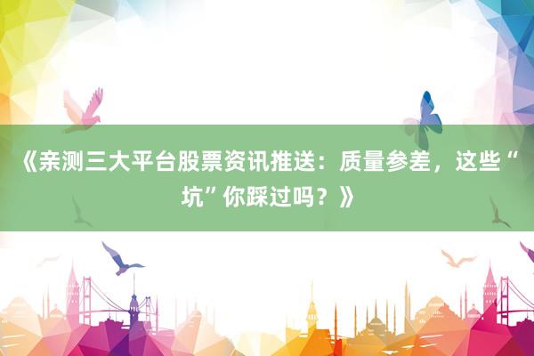 《亲测三大平台股票资讯推送：质量参差，这些“坑”你踩过吗？》