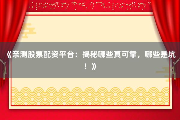 《亲测股票配资平台：揭秘哪些真可靠，哪些是坑！》