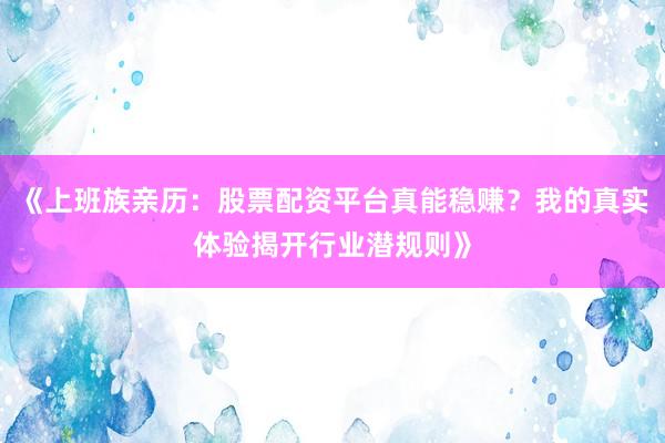 《上班族亲历：股票配资平台真能稳赚？我的真实体验揭开行业潜规则》