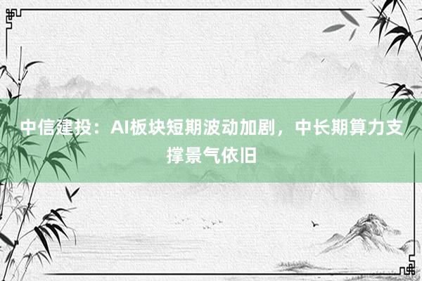中信建投：AI板块短期波动加剧，中长期算力支撑景气依旧