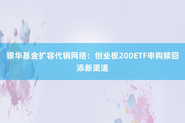 银华基金扩容代销网络：创业板200ETF申购赎回添新渠道