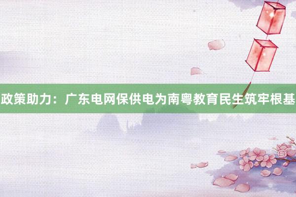 政策助力：广东电网保供电为南粤教育民生筑牢根基