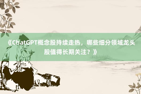 《ChatGPT概念股持续走热，哪些细分领域龙头股值得长期关注？》