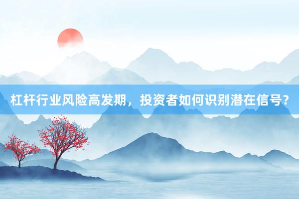 杠杆行业风险高发期，投资者如何识别潜在信号？