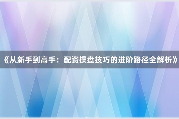 《从新手到高手：配资操盘技巧的进阶路径全解析》