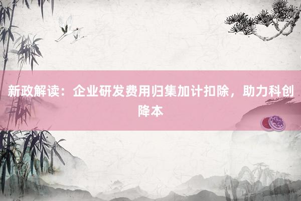 新政解读：企业研发费用归集加计扣除，助力科创降本