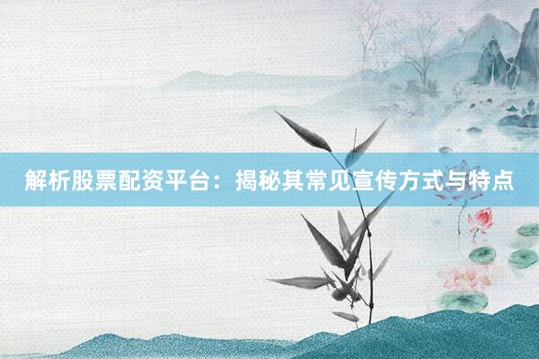 解析股票配资平台：揭秘其常见宣传方式与特点