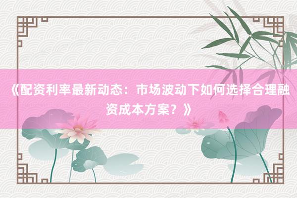 《配资利率最新动态：市场波动下如何选择合理融资成本方案？》
