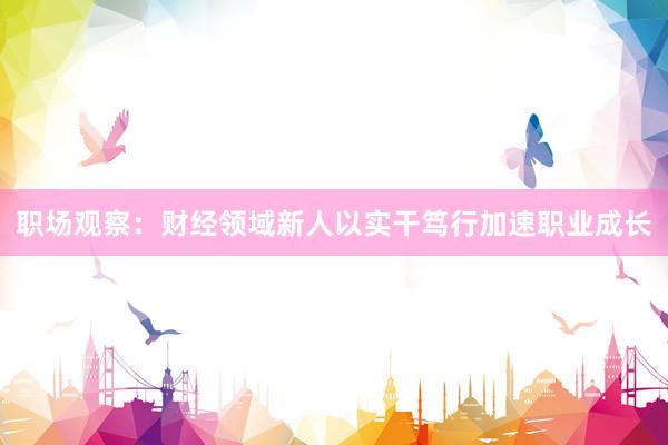 职场观察：财经领域新人以实干笃行加速职业成长
