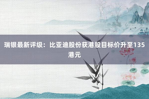 瑞银最新评级：比亚迪股份获港股目标价升至135港元