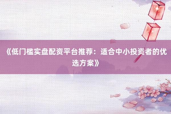《低门槛实盘配资平台推荐：适合中小投资者的优选方案》
