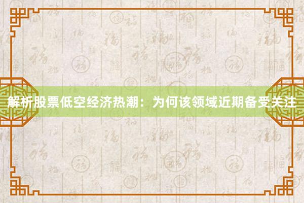 解析股票低空经济热潮：为何该领域近期备受关注