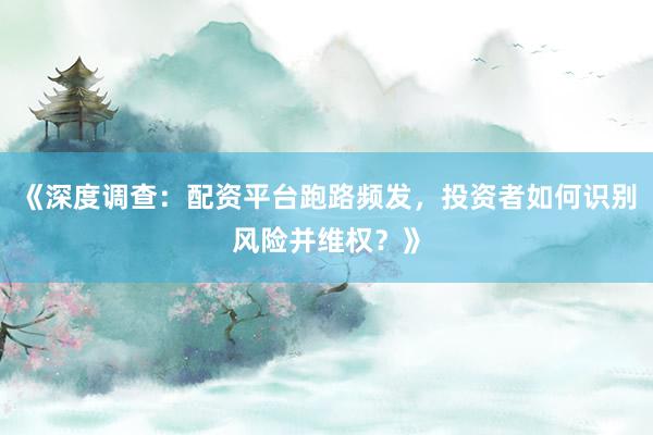 《深度调查：配资平台跑路频发，投资者如何识别风险并维权？》
