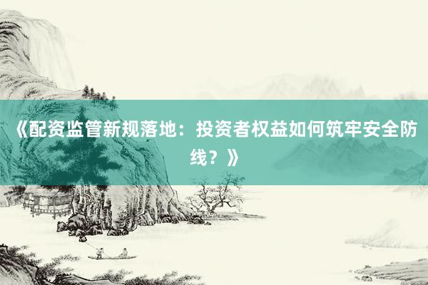 《配资监管新规落地：投资者权益如何筑牢安全防线？》