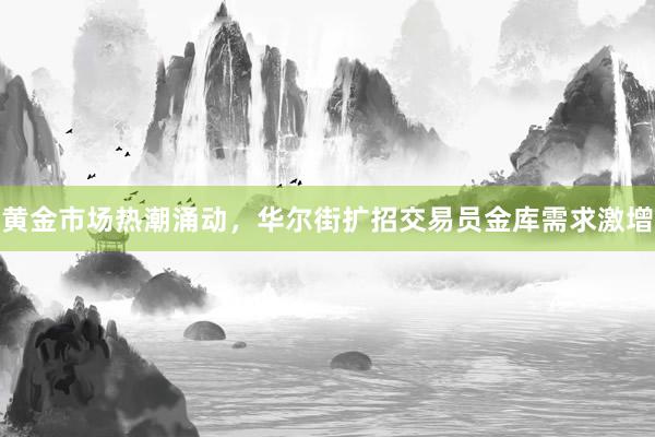 黄金市场热潮涌动，华尔街扩招交易员金库需求激增
