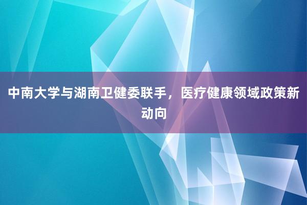 中南大学与湖南卫健委联手，医疗健康领域政策新动向
