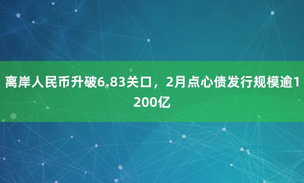离岸人民币升破6.83关口，2月点心债发行规模逾1200亿