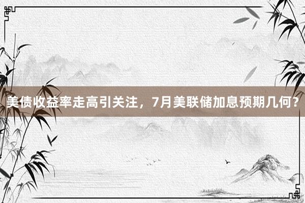 美债收益率走高引关注，7月美联储加息预期几何？
