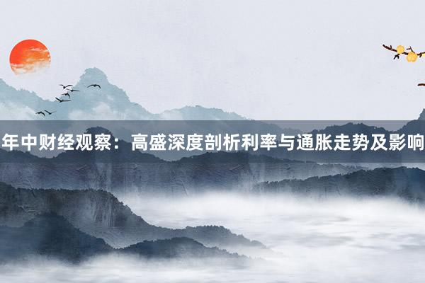 年中财经观察：高盛深度剖析利率与通胀走势及影响