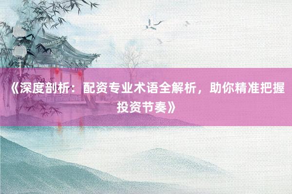 《深度剖析：配资专业术语全解析，助你精准把握投资节奏》