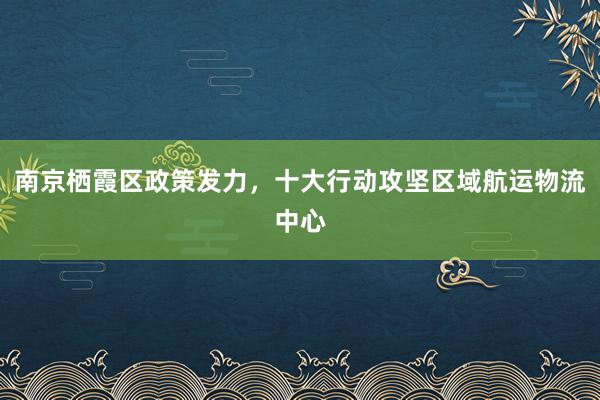 南京栖霞区政策发力，十大行动攻坚区域航运物流中心