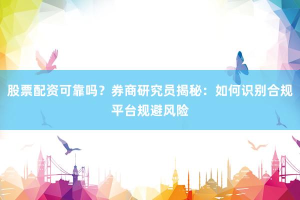 股票配资可靠吗？券商研究员揭秘：如何识别合规平台规避风险