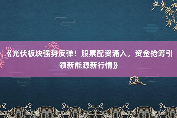 《光伏板块强势反弹！股票配资涌入，资金抢筹引领新能源新行情》