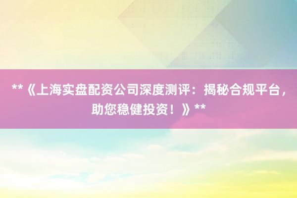 **《上海实盘配资公司深度测评：揭秘合规平台，助您稳健投资！》**