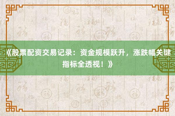 《股票配资交易记录：资金规模跃升，涨跌幅关键指标全透视！》