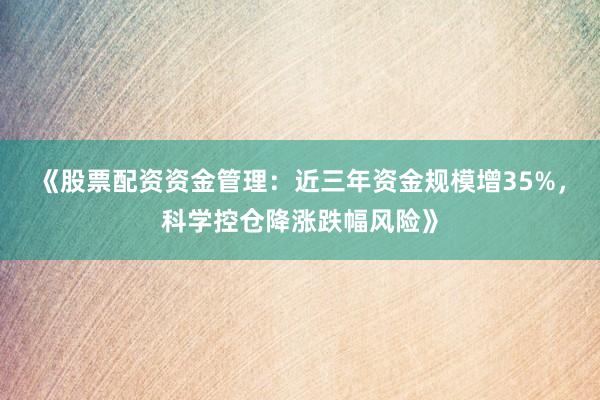 《股票配资资金管理：近三年资金规模增35%，科学控仓降涨跌幅风险》