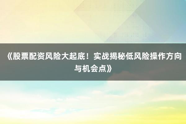 《股票配资风险大起底！实战揭秘低风险操作方向与机会点》
