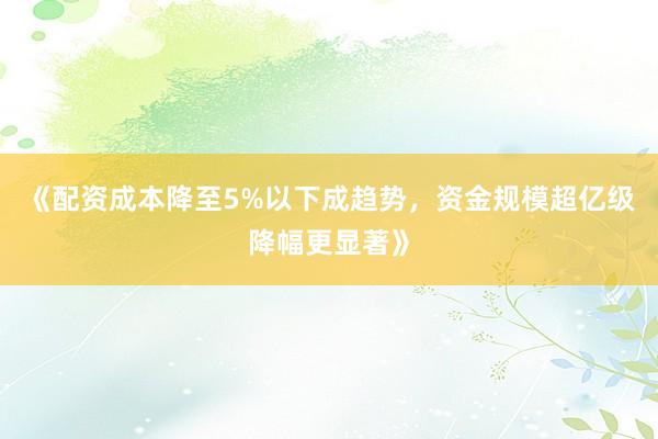 《配资成本降至5%以下成趋势，资金规模超亿级降幅更显著》