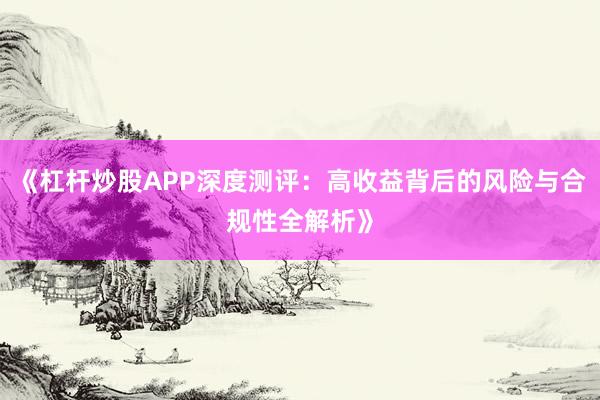《杠杆炒股APP深度测评：高收益背后的风险与合规性全解析》