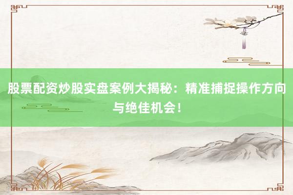 股票配资炒股实盘案例大揭秘：精准捕捉操作方向与绝佳机会！