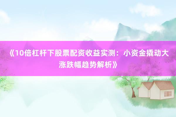 《10倍杠杆下股票配资收益实测：小资金撬动大涨跌幅趋势解析》