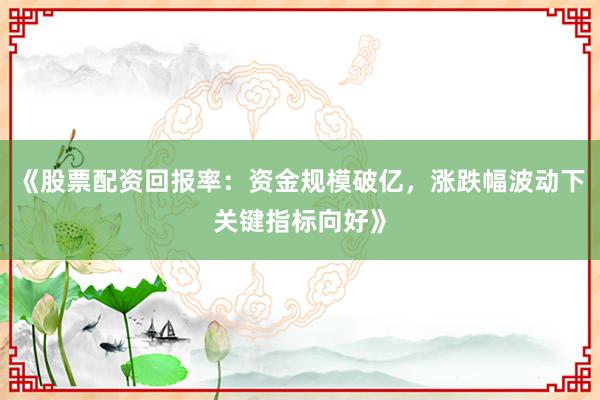 《股票配资回报率：资金规模破亿，涨跌幅波动下关键指标向好》