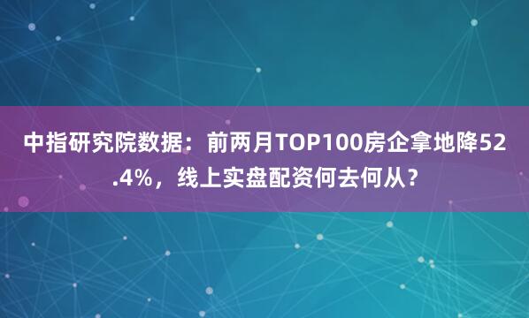 中指研究院数据：前两月TOP100房企拿地降52.4%，线上实盘配资何去何从？
