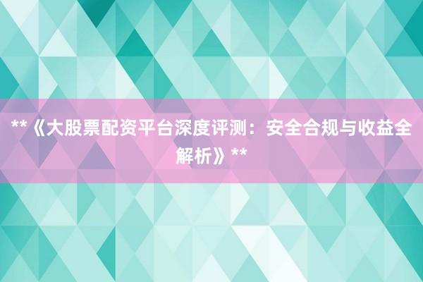 **《大股票配资平台深度评测：安全合规与收益全解析》**