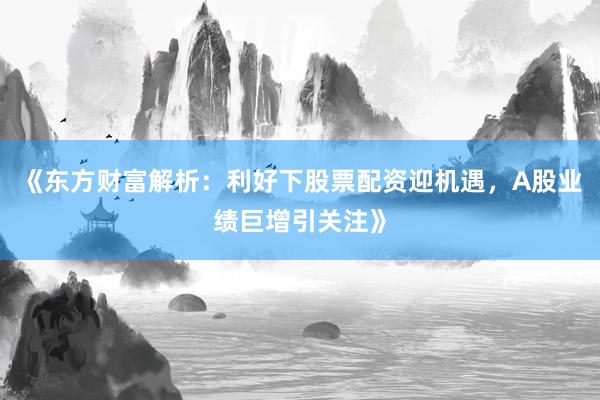 《东方财富解析：利好下股票配资迎机遇，A股业绩巨增引关注》