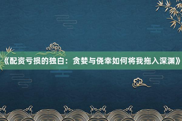 《配资亏损的独白：贪婪与侥幸如何将我拖入深渊》