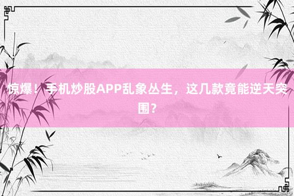 惊爆！手机炒股APP乱象丛生，这几款竟能逆天突围？