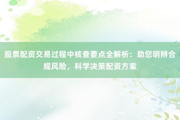 股票配资交易过程中核查要点全解析：助您明辨合规风险，科学决策配资方案