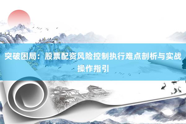 突破困局：股票配资风险控制执行难点剖析与实战操作指引