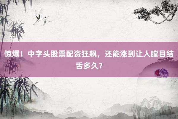 惊爆！中字头股票配资狂飙，还能涨到让人瞠目结舌多久？