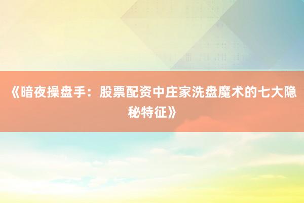 《暗夜操盘手：股票配资中庄家洗盘魔术的七大隐秘特征》